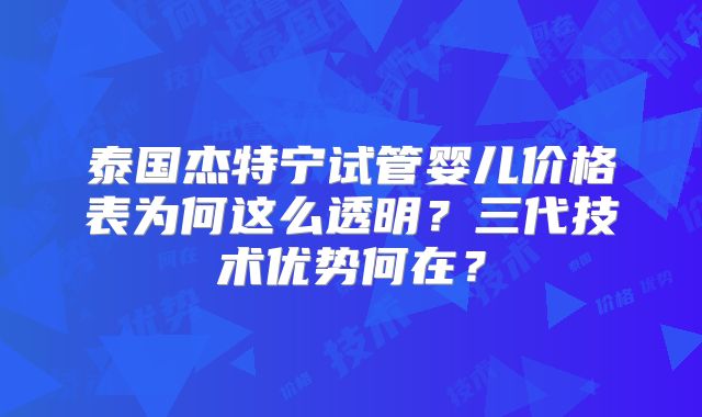 泰国杰特宁试管婴儿价格表为何这么透明？三代技术优势何在？