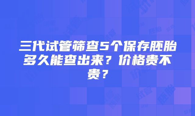 三代试管筛查5个保存胚胎多久能查出来?价格贵不贵?