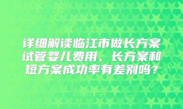 详细解读临江市做长方案试管婴儿费用，长方案和短方案成功率有差别吗？