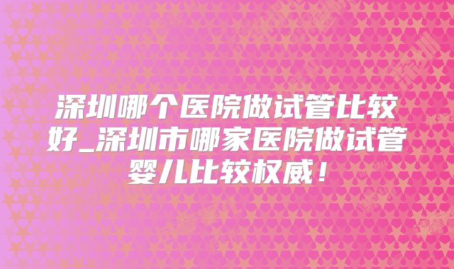 深圳哪个医院做试管比较好_深圳市哪家医院做试管婴儿比较权威！