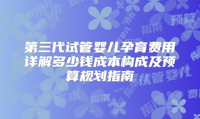 第三代试管婴儿孕育费用详解多少钱成本构成及预算规划指南
