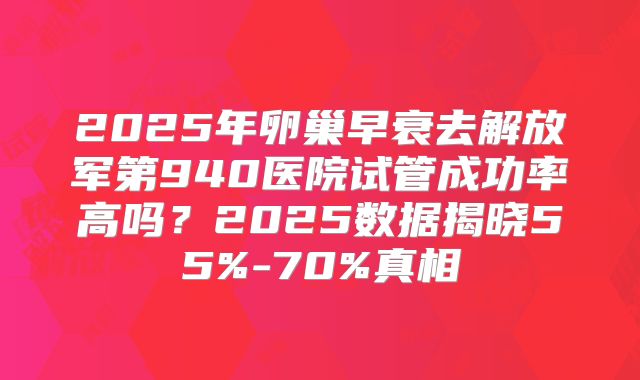 2025年卵巢早衰去解放军第940医院试管成功率高吗?2025数据揭晓55%-70%真相