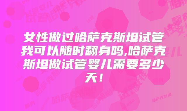 女性做过哈萨克斯坦试管我可以随时翻身吗,哈萨克斯坦做试管婴儿需要多少天!