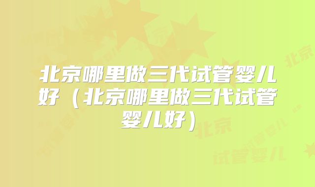 北京哪里做三代试管婴儿好(北京哪里做三代试管婴儿好)