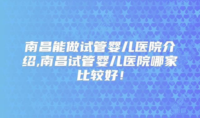 南昌能做试管婴儿医院介绍,南昌试管婴儿医院哪家比较好！