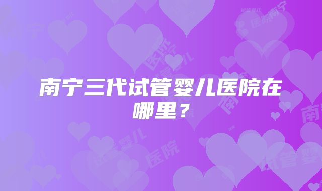 南宁三代试管婴儿医院在哪里?