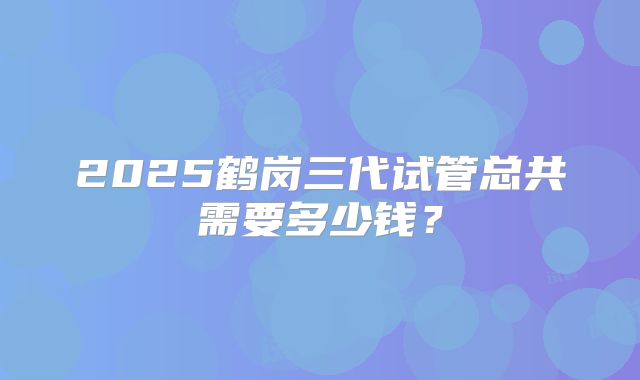 2025鹤岗三代试管总共需要多少钱?