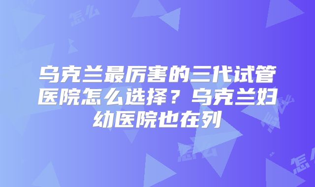 乌克兰最厉害的三代试管医院怎么选择?乌克兰妇幼医院也在列
