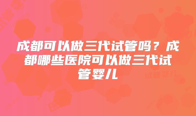 成都可以做三代试管吗?成都哪些医院可以做三代试管婴儿