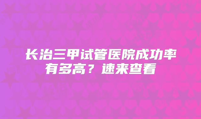 长治三甲试管医院成功率有多高？速来查看