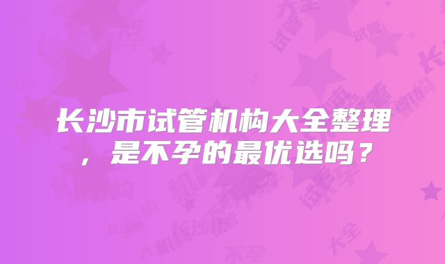 长沙市试管机构大全整理,是不孕的最优选吗?