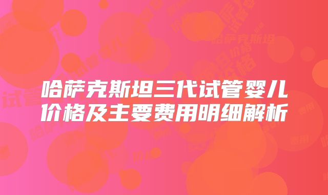 哈萨克斯坦三代试管婴儿价格及主要费用明细解析