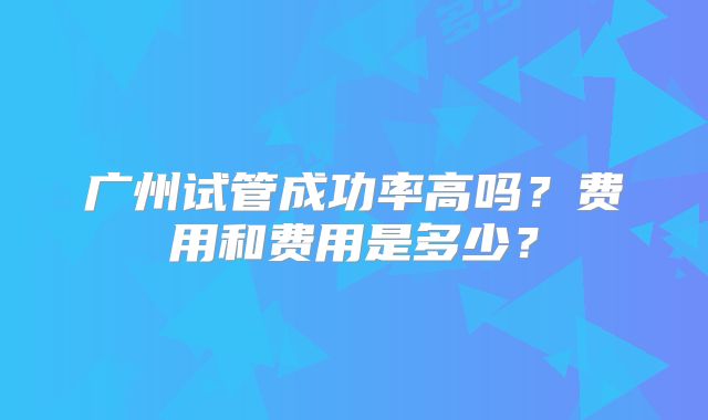 广州试管成功率高吗？费用和费用是多少？