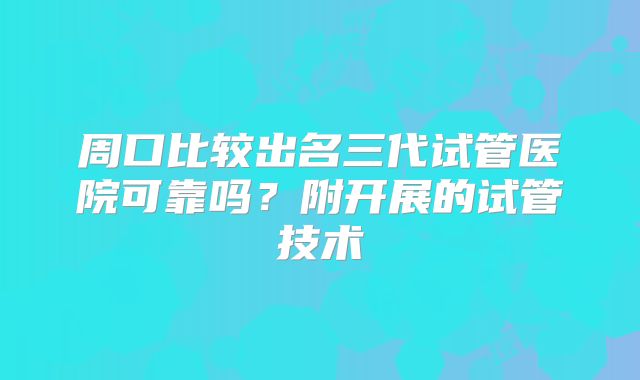 周口比较出名三代试管医院可靠吗?附开展的试管技术