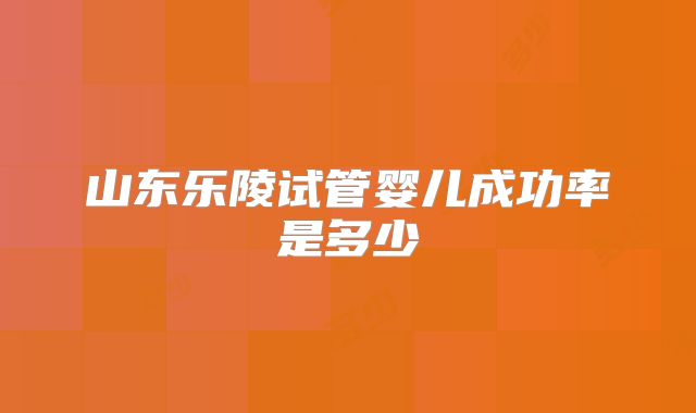 山东乐陵试管婴儿成功率是多少
