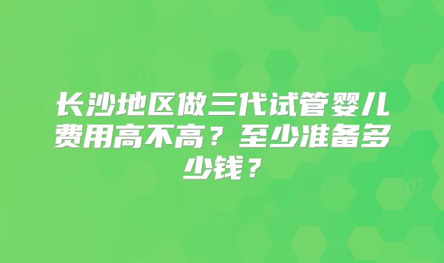 长沙地区做三代试管婴儿费用高不高？至少准备多少钱？