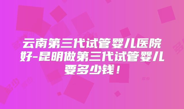 云南第三代试管婴儿医院好-昆明做第三代试管婴儿要多少钱!
