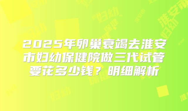 2025年卵巢衰竭去淮安市妇幼保健院做三代试管要花多少钱？明细解析