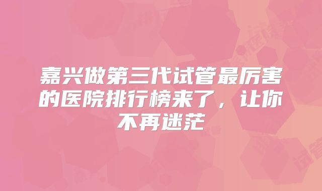 嘉兴做第三代试管最厉害的医院排行榜来了,让你不再迷茫