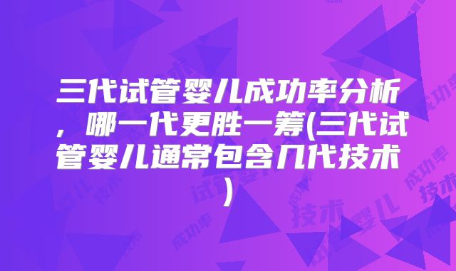 三代试管婴儿成功率分析，哪一代更胜一筹(三代试管婴儿通常包含几代技术)