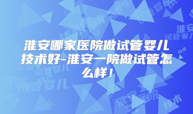 淮安哪家医院做试管婴儿技术好-淮安一院做试管怎么样!