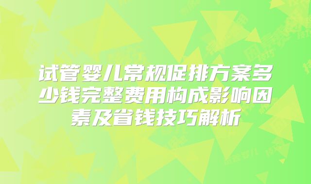 试管婴儿常规促排方案多少钱完整费用构成影响因素及省钱技巧解析