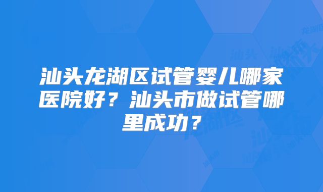 汕头龙湖区试管婴儿哪家医院好?汕头市做试管哪里成功?