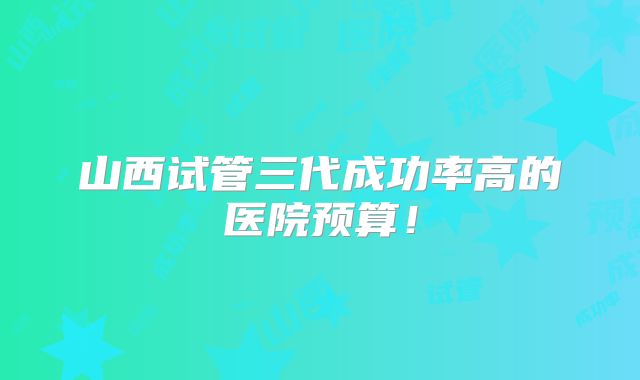 山西试管三代成功率高的医院预算!