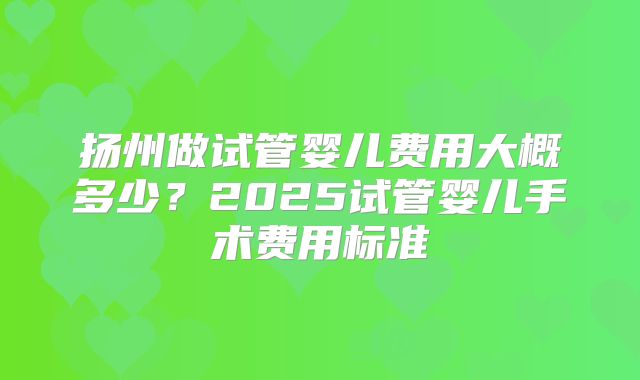 扬州做试管婴儿费用大概多少?2025试管婴儿手术费用标准