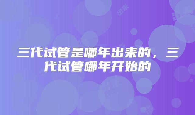 三代试管是哪年出来的，三代试管哪年开始的
