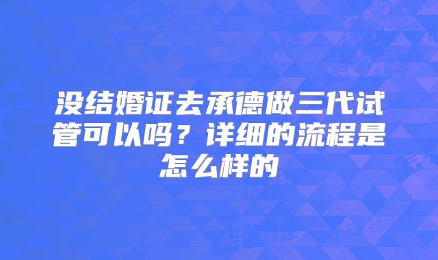 没结婚证去承德做三代试管可以吗?详细的流程是怎么样的