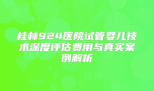 桂林924医院试管婴儿技术深度评估费用与真实案例解析