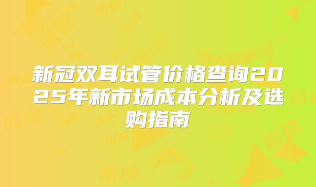 新冠双耳试管价格查询2025年新市场成本分析及选购指南
