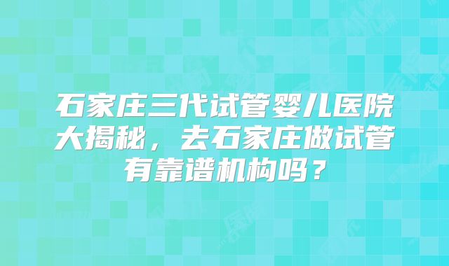 石家庄三代试管婴儿医院大揭秘,去石家庄做试管有靠谱机构吗?