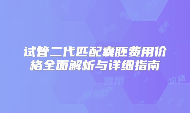 试管二代匹配囊胚费用价格全面解析与详细指南