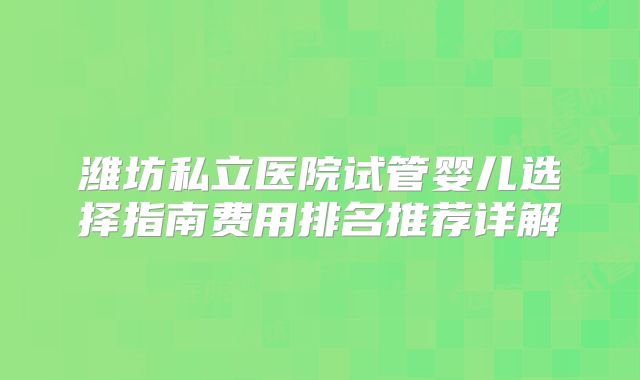 潍坊私立医院试管婴儿选择指南费用排名推荐详解