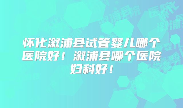 怀化溆浦县试管婴儿哪个医院好！溆浦县哪个医院妇科好！
