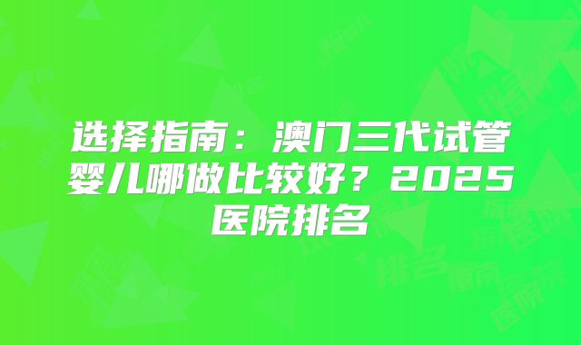 选择指南:澳门三代试管婴儿哪做比较好?2025医院排名
