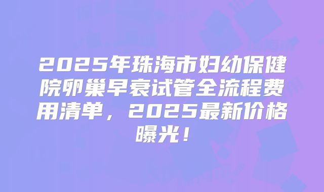 2025年珠海市妇幼保健院卵巢早衰试管全流程费用清单，2025最新价格曝光！