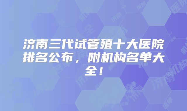 济南三代试管殖十大医院排名公布,附机构名单大全!