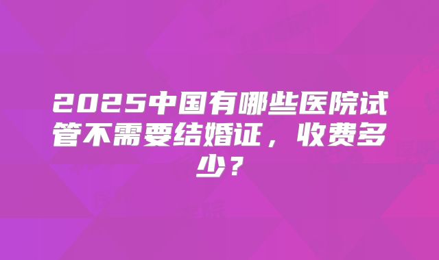 2025中国有哪些医院试管不需要结婚证，收费多少？
