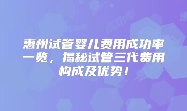 惠州试管婴儿费用成功率一览，揭秘试管三代费用构成及优势！