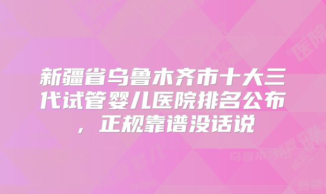 新疆省乌鲁木齐市十大三代试管婴儿医院排名公布,正规靠谱没话说