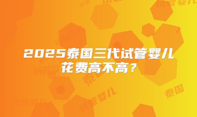 2025泰国三代试管婴儿花费高不高?
