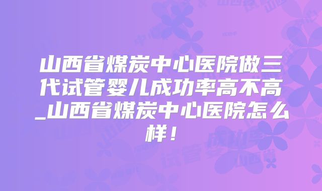 山西省煤炭中心医院做三代试管婴儿成功率高不高_山西省煤炭中心医院怎么样！