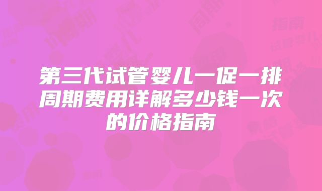 第三代试管婴儿一促一排周期费用详解多少钱一次的价格指南