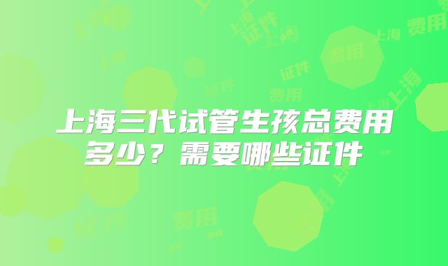 上海三代试管生孩总费用多少?需要哪些证件
