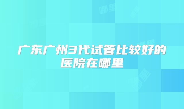 广东广州3代试管比较好的医院在哪里