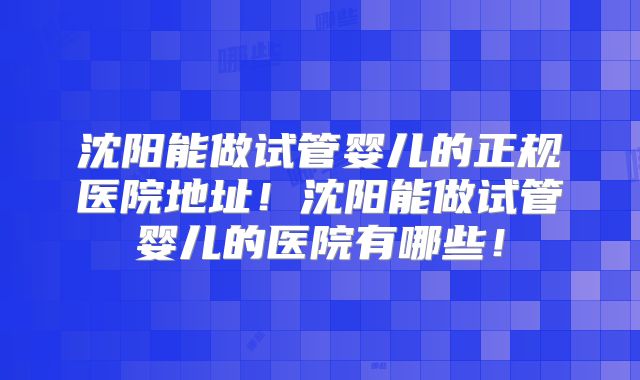 沈阳能做试管婴儿的正规医院地址！沈阳能做试管婴儿的医院有哪些！