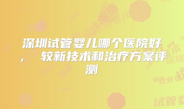 深圳试管婴儿哪个医院好， 较新技术和治疗方案评测